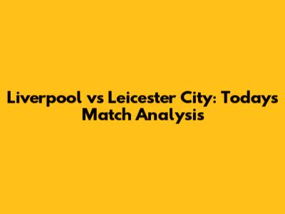 Liverpool vs Leicester City: Today's Match Analysis