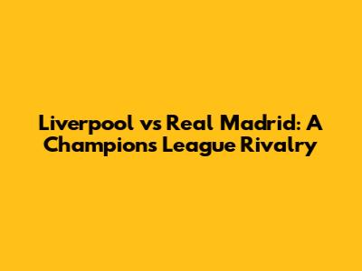 Liverpool vs Real Madrid: A Champions League Rivalry