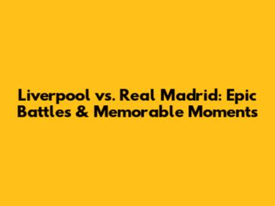 Liverpool vs. Real Madrid: Epic Battles & Memorable Moments