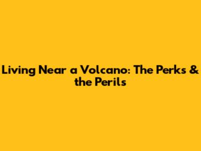 Living Near a Volcano: The Perks & the Perils