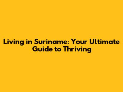 Living in Suriname: Your Ultimate Guide to Thriving