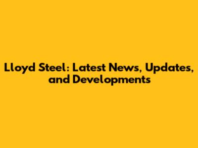 Lloyd Steel: Latest News, Updates, and Developments