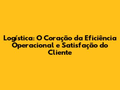 Logística: O Coração da Eficiência Operacional e Satisfação do Cliente