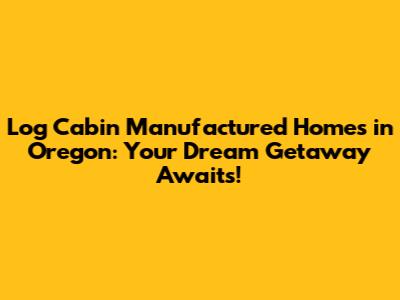 Log Cabin Manufactured Homes in Oregon: Your Dream Getaway Awaits!