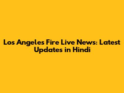 Los Angeles Fire Live News: Latest Updates in Hindi