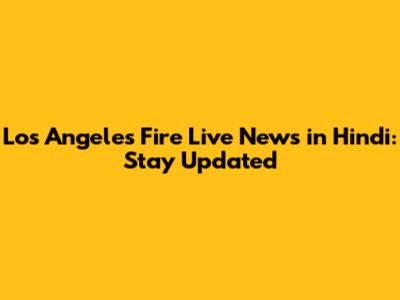 Los Angeles Fire Live News in Hindi: Stay Updated