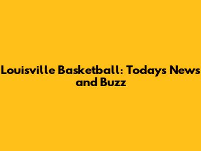 Louisville Basketball: Today's News and Buzz