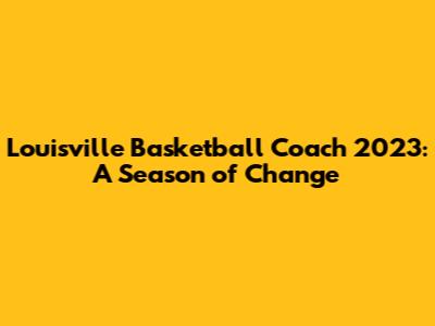 Louisville Basketball Coach 2023: A Season of Change