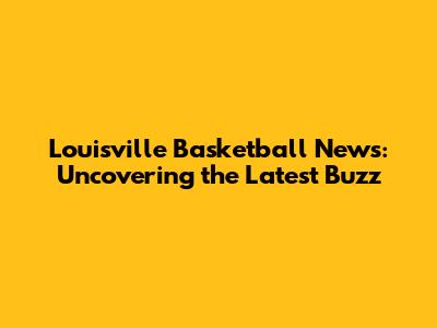 Louisville Basketball News: Uncovering the Latest Buzz