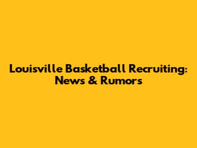 Louisville Basketball Recruiting: News & Rumors