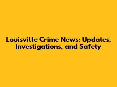 Louisville Crime News: Updates, Investigations, and Safety