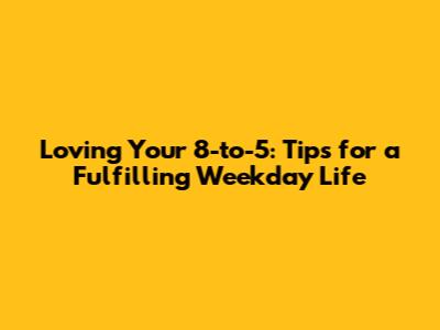 Loving Your 8-to-5: Tips for a Fulfilling Weekday Life