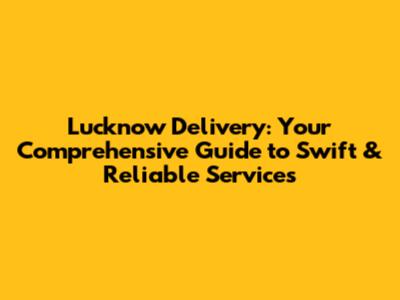 Lucknow Delivery: Your Comprehensive Guide to Swift & Reliable Services