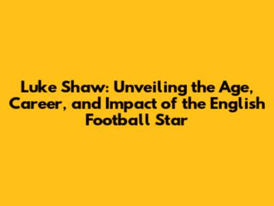 Luke Shaw: Unveiling the Age, Career, and Impact of the English Football Star
