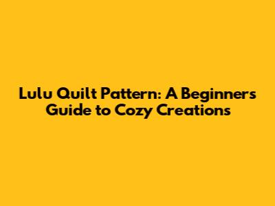 Lulu Quilt Pattern: A Beginner's Guide to Cozy Creations
