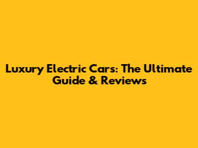 Luxury Electric Cars: The Ultimate Guide & Reviews