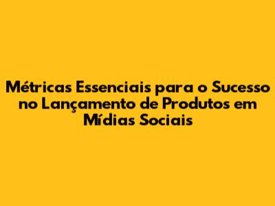Métricas Essenciais para o Sucesso no Lançamento de Produtos em Mídias Sociais