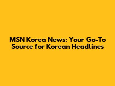 MSN Korea News: Your Go-To Source for Korean Headlines