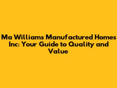 Ma Williams Manufactured Homes Inc: Your Guide to Quality and Value