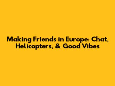 Making Friends in Europe: Chat, Helicopters, & Good Vibes