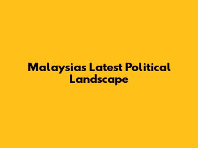 Malaysia's Latest Political Landscape