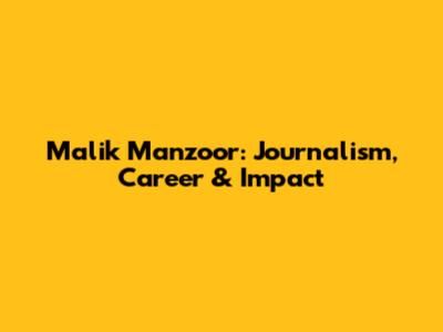 Malik Manzoor: Journalism, Career & Impact