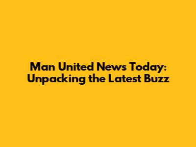 Man United News Today: Unpacking the Latest Buzz
