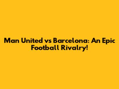Man United vs Barcelona: An Epic Football Rivalry!