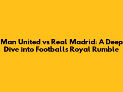 Man United vs Real Madrid: A Deep Dive into Football's Royal Rumble