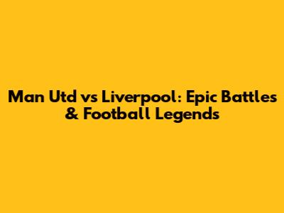 Man Utd vs Liverpool: Epic Battles & Football Legends