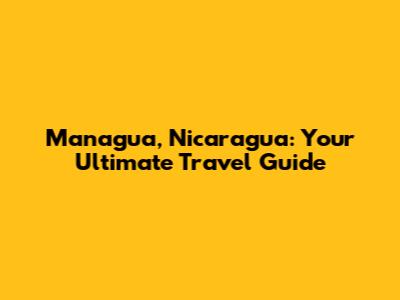 Managua, Nicaragua: Your Ultimate Travel Guide