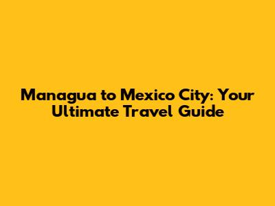 Managua to Mexico City: Your Ultimate Travel Guide