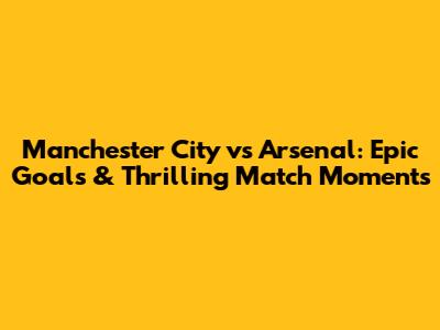 Manchester City vs Arsenal: Epic Goals & Thrilling Match Moments