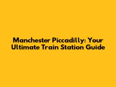 Manchester Piccadilly: Your Ultimate Train Station Guide