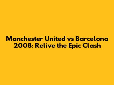 Manchester United vs Barcelona 2008: Relive the Epic Clash