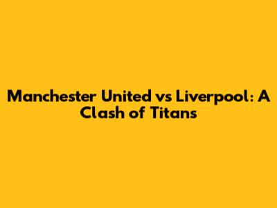 Manchester United vs Liverpool: A Clash of Titans