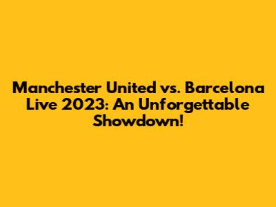 Manchester United vs. Barcelona Live 2023: An Unforgettable Showdown!
