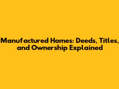 Manufactured Homes: Deeds, Titles, and Ownership Explained