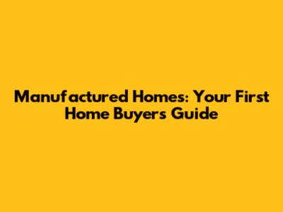 Manufactured Homes: Your First Home Buyer's Guide