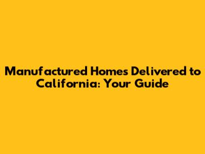 Manufactured Homes Delivered to California: Your Guide