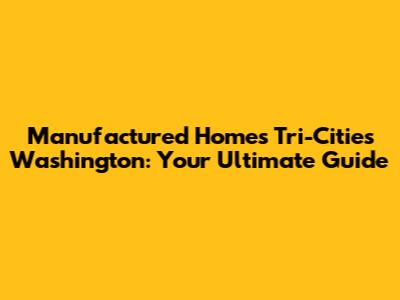 Manufactured Homes Tri-Cities Washington: Your Ultimate Guide