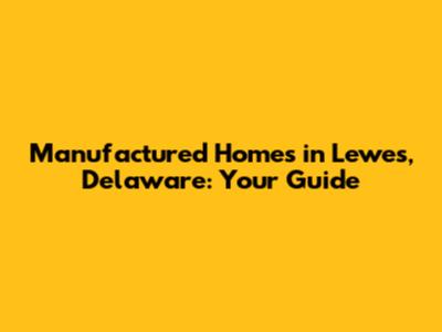 Manufactured Homes in Lewes, Delaware: Your Guide