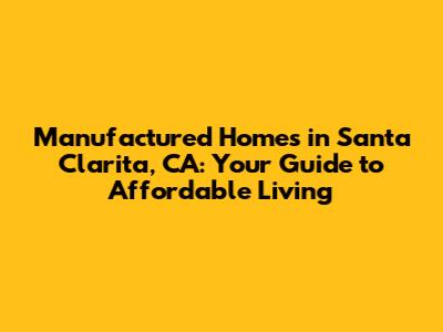 Manufactured Homes in Santa Clarita, CA: Your Guide to Affordable Living