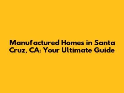 Manufactured Homes in Santa Cruz, CA: Your Ultimate Guide