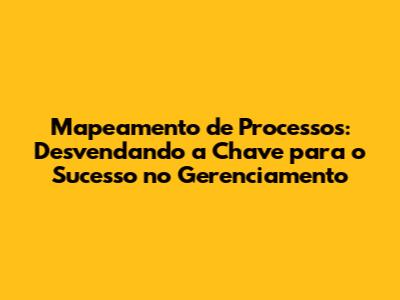 Mapeamento de Processos: Desvendando a Chave para o Sucesso no Gerenciamento