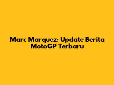 Marc Marquez: Update Berita MotoGP Terbaru