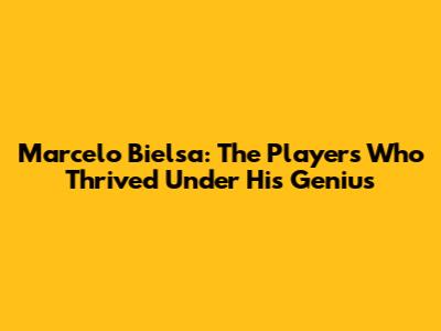 Marcelo Bielsa: The Players Who Thrived Under His Genius