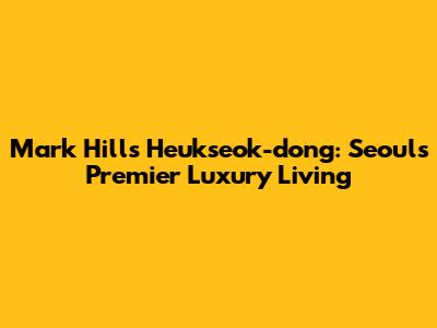 Mark Hills Heukseok-dong: Seoul's Premier Luxury Living