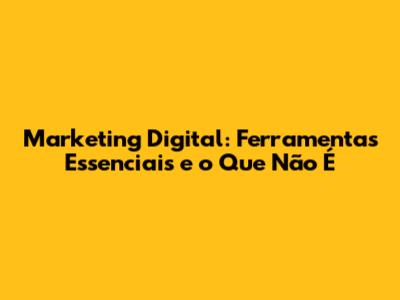 Marketing Digital: Ferramentas Essenciais e o Que Não É