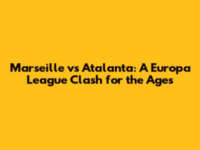 Marseille vs Atalanta: A Europa League Clash for the Ages